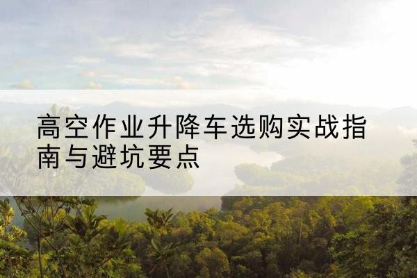 金昌升降车怎么选-高空作业升降车选购实战指南与避坑要点