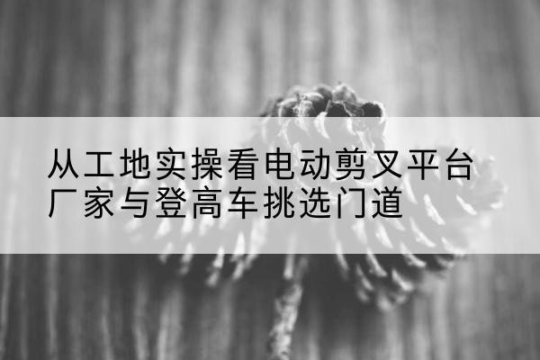 金昌电动剪叉升降平台厂家-从工地实操看电动剪叉平台厂家与登高车挑选门道