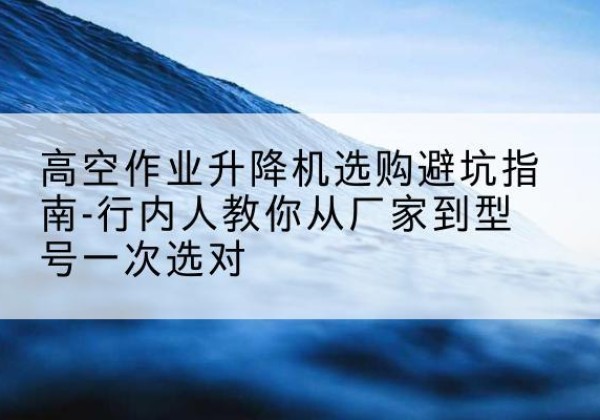 金昌升降平台厂家-高空作业升降机选购避坑指南-行内人教你从厂家到型号一次选对