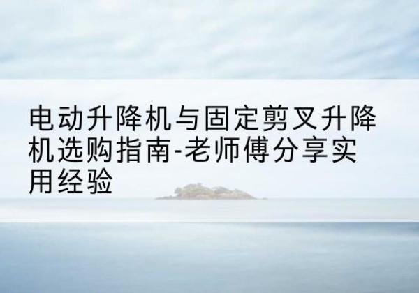 金昌电动升降机怎么选-电动升降机与固定剪叉升降机选购指南-老师傅分享实用经验
