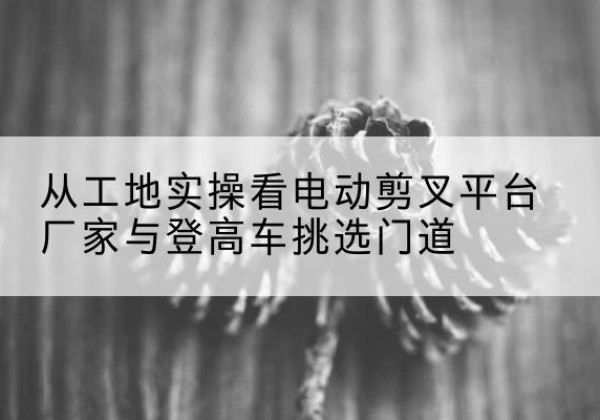 金昌电动剪叉升降平台厂家-从工地实操看电动剪叉平台厂家与登高车挑选门道