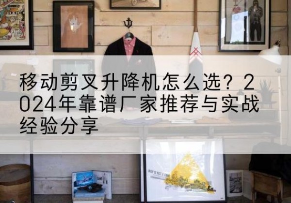 金昌升降平台厂家推荐-移动剪叉升降机怎么选？2024年靠谱厂家推荐与实战经验分享